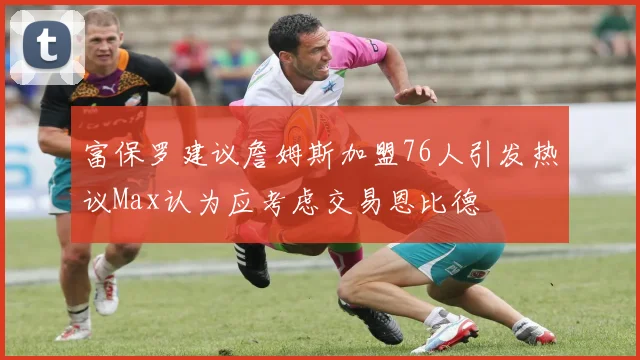 富保罗建议詹姆斯加盟76人引发热议Max认为应考虑交易恩比德