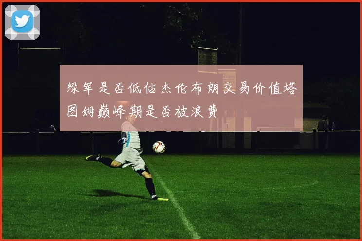 绿军是否低估杰伦布朗交易价值塔图姆巅峰期是否被浪费