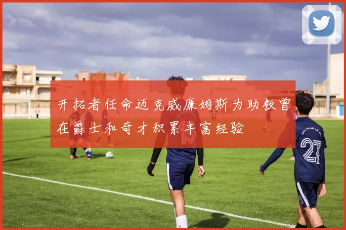 开拓者任命迈克威廉姆斯为助教曾在爵士和奇才积累丰富经验