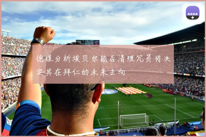 德媒分析埃贝尔能否清理冗员将决定其在拜仁的未来去向