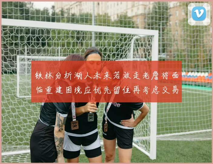 铁林分析湖人未来若放走老詹将面临重建困境应优先留住再考虑交易