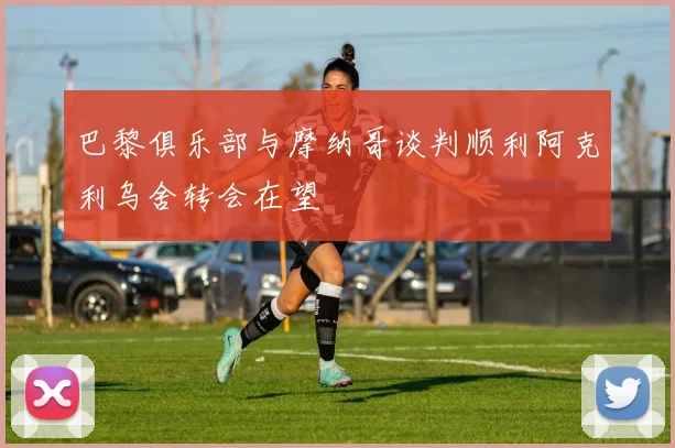 巴黎俱乐部与摩纳哥谈判顺利阿克利乌舍转会在望
