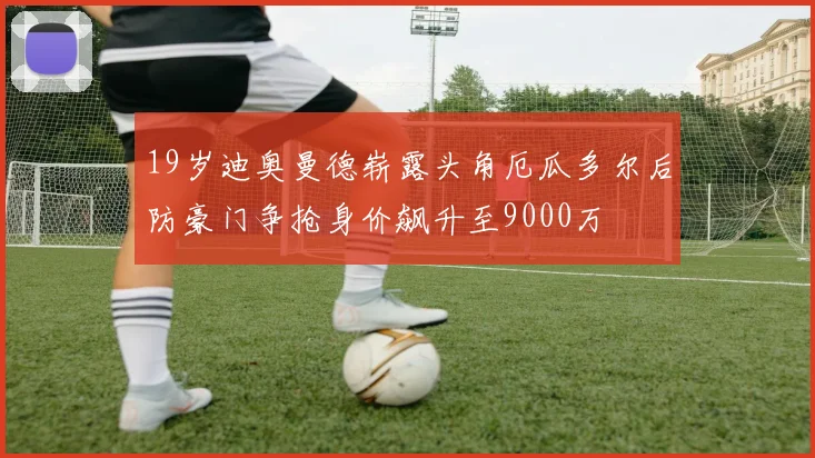 19岁迪奥曼德崭露头角厄瓜多尔后防豪门争抢身价飙升至9000万