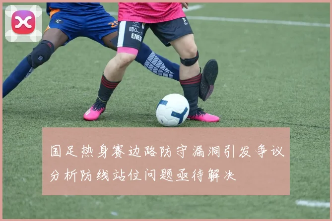 国足热身赛边路防守漏洞引发争议分析防线站位问题亟待解决