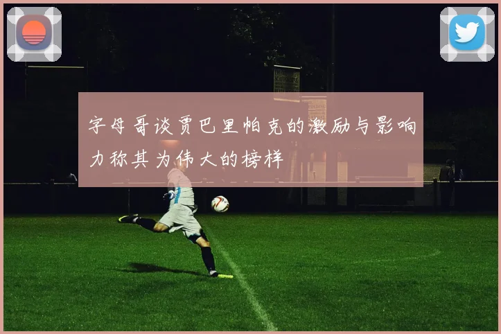 字母哥谈贾巴里帕克的激励与影响力称其为伟大的榜样