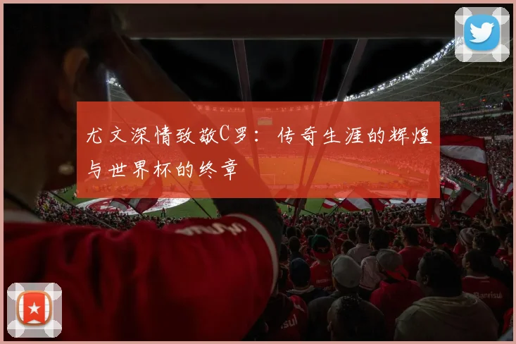 尤文深情致敬C罗：传奇生涯的辉煌与世界杯的终章