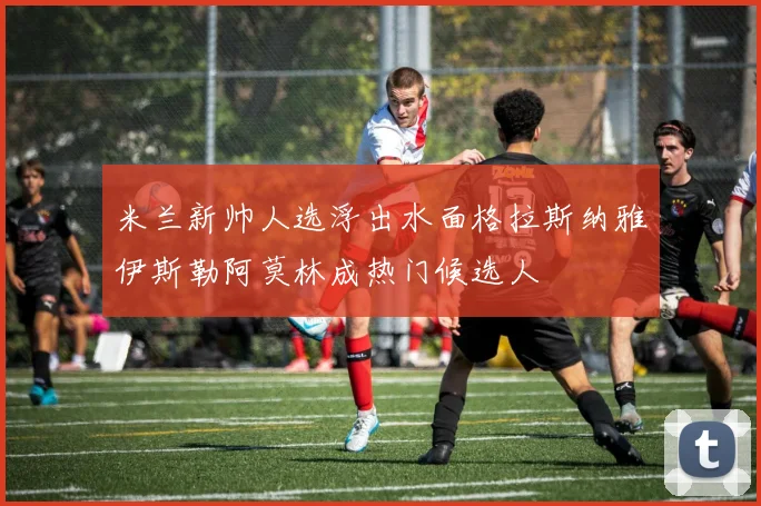 米兰新帅人选浮出水面格拉斯纳雅伊斯勒阿莫林成热门候选人