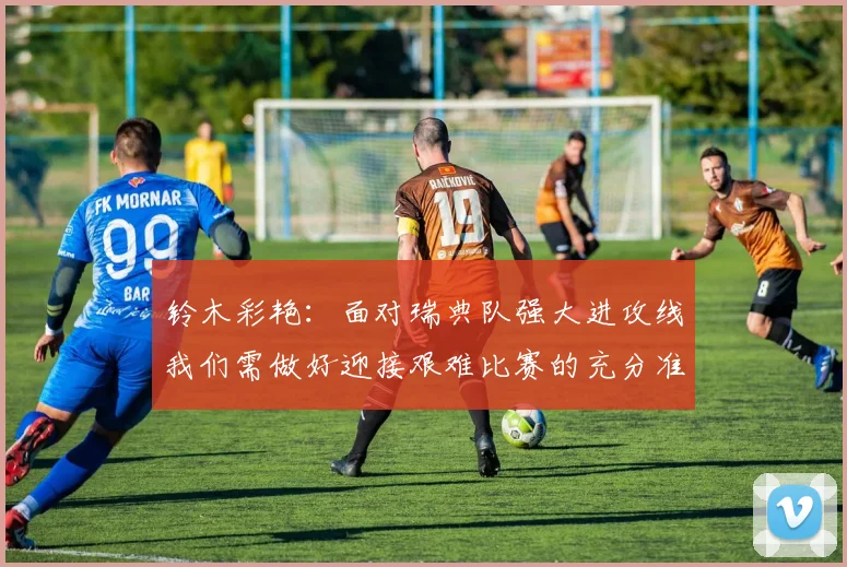 铃木彩艳：面对瑞典队强大进攻线我们需做好迎接艰难比赛的充分准备