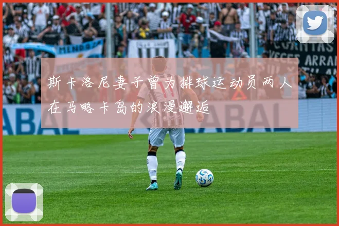 斯卡洛尼妻子曾为排球运动员两人在马略卡岛的浪漫邂逅