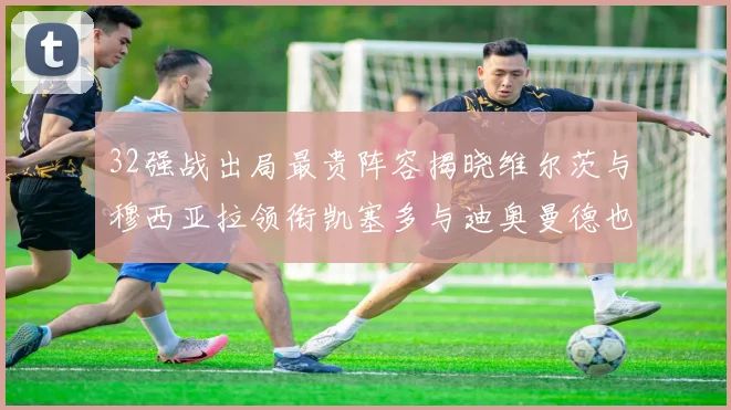 32强战出局最贵阵容揭晓维尔茨与穆西亚拉领衔凯塞多与迪奥曼德也在其中