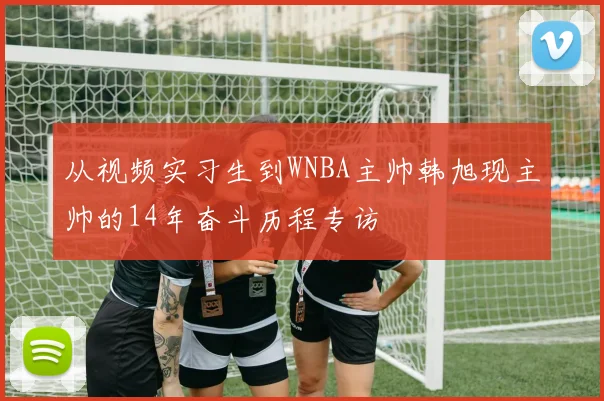 从视频实习生到WNBA主帅韩旭现主帅的14年奋斗历程专访