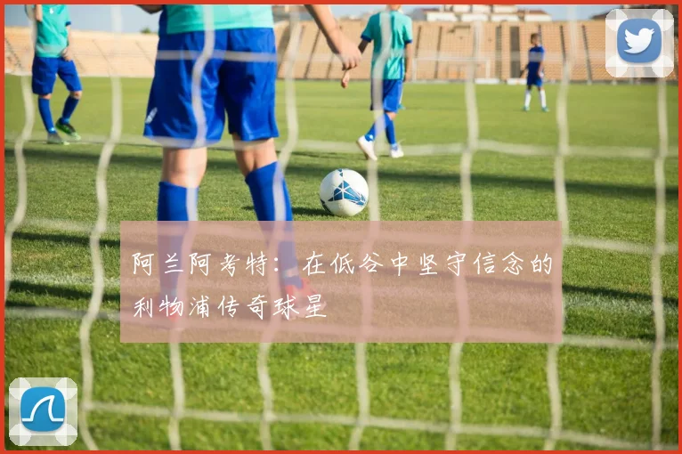 阿兰阿考特：在低谷中坚守信念的利物浦传奇球星